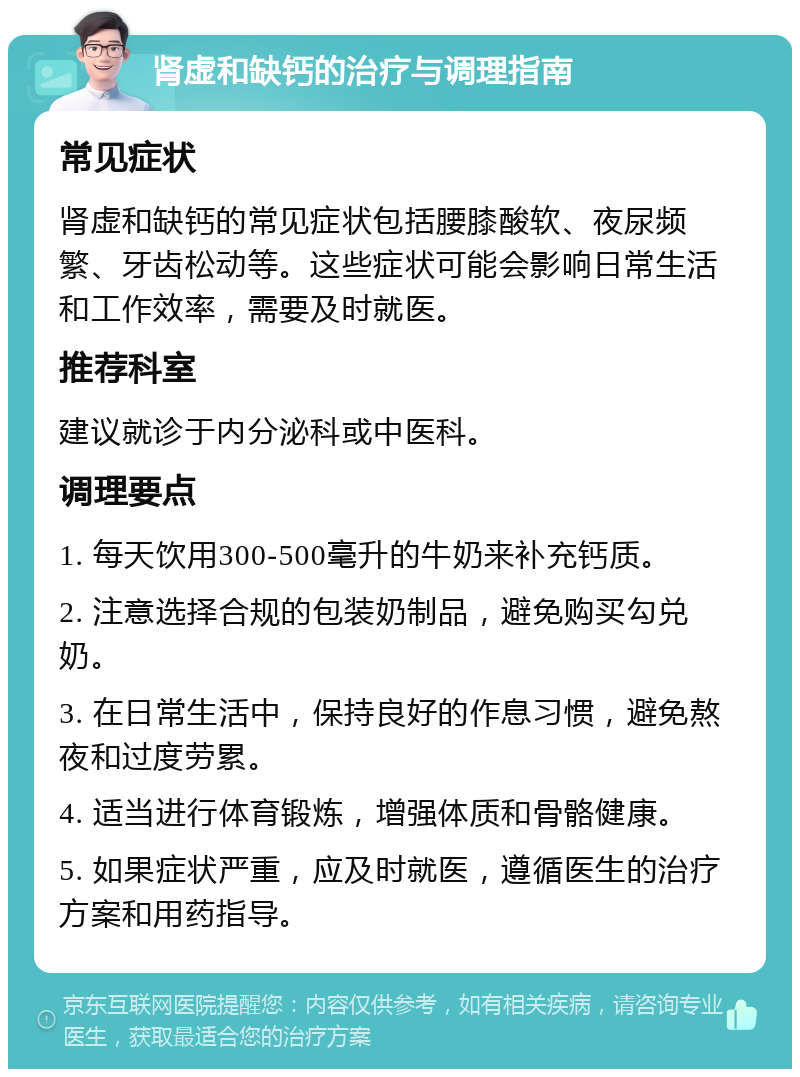 肾虚和缺钙的治疗与调理指南 常见症状 肾虚和缺钙的常见症状包括腰膝酸软、夜尿频繁、牙齿松动等。这些症状可能会影响日常生活和工作效率，需要及时就医。 推荐科室 建议就诊于内分泌科或中医科。 调理要点 1. 每天饮用300-500毫升的牛奶来补充钙质。 2. 注意选择合规的包装奶制品，避免购买勾兑奶。 3. 在日常生活中，保持良好的作息习惯，避免熬夜和过度劳累。 4. 适当进行体育锻炼，增强体质和骨骼健康。 5. 如果症状严重，应及时就医，遵循医生的治疗方案和用药指导。