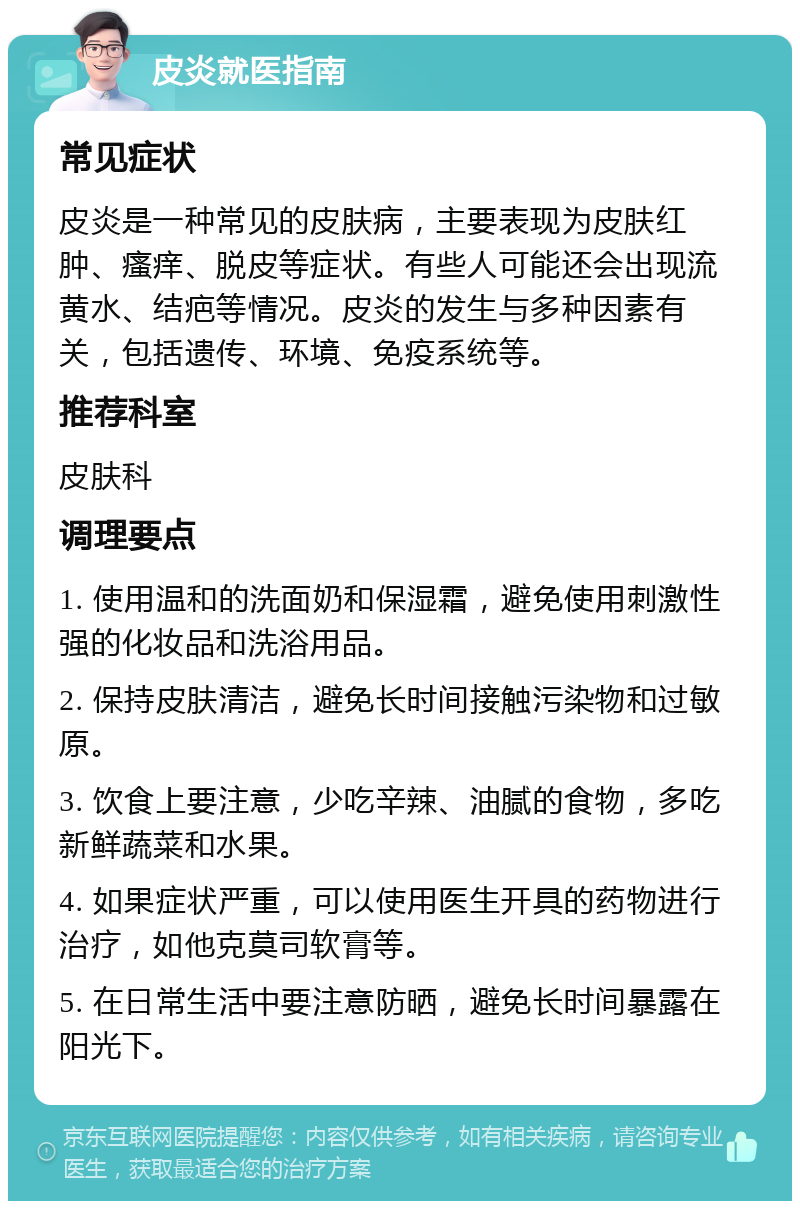 皮炎就医指南 常见症状 皮炎是一种常见的皮肤病，主要表现为皮肤红肿、瘙痒、脱皮等症状。有些人可能还会出现流黄水、结疤等情况。皮炎的发生与多种因素有关，包括遗传、环境、免疫系统等。 推荐科室 皮肤科 调理要点 1. 使用温和的洗面奶和保湿霜，避免使用刺激性强的化妆品和洗浴用品。 2. 保持皮肤清洁，避免长时间接触污染物和过敏原。 3. 饮食上要注意，少吃辛辣、油腻的食物，多吃新鲜蔬菜和水果。 4. 如果症状严重，可以使用医生开具的药物进行治疗，如他克莫司软膏等。 5. 在日常生活中要注意防晒，避免长时间暴露在阳光下。