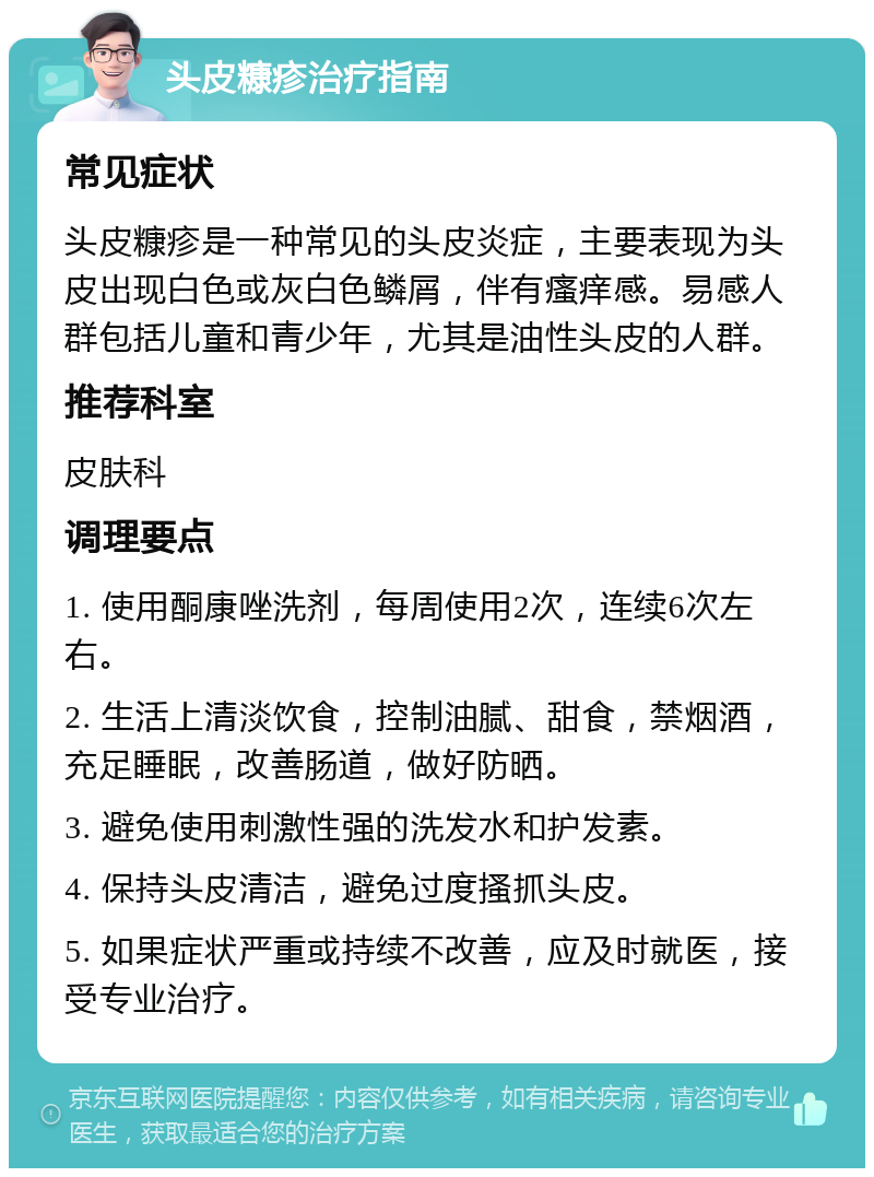 头皮糠疹治疗指南 常见症状 头皮糠疹是一种常见的头皮炎症，主要表现为头皮出现白色或灰白色鳞屑，伴有瘙痒感。易感人群包括儿童和青少年，尤其是油性头皮的人群。 推荐科室 皮肤科 调理要点 1. 使用酮康唑洗剂，每周使用2次，连续6次左右。 2. 生活上清淡饮食，控制油腻、甜食，禁烟酒，充足睡眠，改善肠道，做好防晒。 3. 避免使用刺激性强的洗发水和护发素。 4. 保持头皮清洁，避免过度搔抓头皮。 5. 如果症状严重或持续不改善，应及时就医，接受专业治疗。