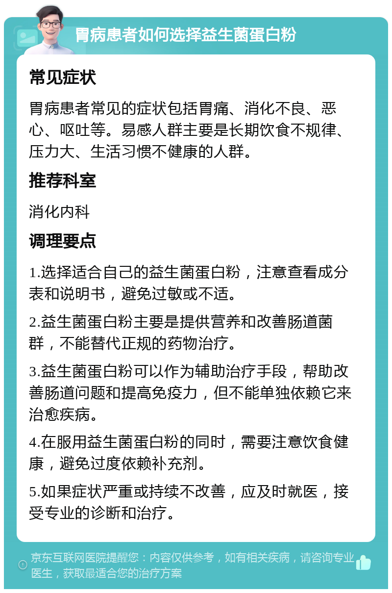 胃病患者如何选择益生菌蛋白粉 常见症状 胃病患者常见的症状包括胃痛、消化不良、恶心、呕吐等。易感人群主要是长期饮食不规律、压力大、生活习惯不健康的人群。 推荐科室 消化内科 调理要点 1.选择适合自己的益生菌蛋白粉，注意查看成分表和说明书，避免过敏或不适。 2.益生菌蛋白粉主要是提供营养和改善肠道菌群，不能替代正规的药物治疗。 3.益生菌蛋白粉可以作为辅助治疗手段，帮助改善肠道问题和提高免疫力，但不能单独依赖它来治愈疾病。 4.在服用益生菌蛋白粉的同时，需要注意饮食健康，避免过度依赖补充剂。 5.如果症状严重或持续不改善，应及时就医，接受专业的诊断和治疗。