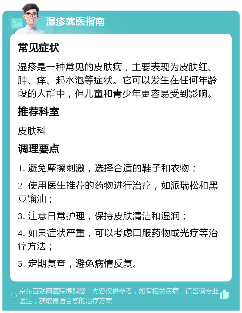 湿疹就医指南 常见症状 湿疹是一种常见的皮肤病，主要表现为皮肤红、肿、痒、起水泡等症状。它可以发生在任何年龄段的人群中，但儿童和青少年更容易受到影响。 推荐科室 皮肤科 调理要点 1. 避免摩擦刺激，选择合适的鞋子和衣物； 2. 使用医生推荐的药物进行治疗，如派瑞松和黑豆馏油； 3. 注意日常护理，保持皮肤清洁和湿润； 4. 如果症状严重，可以考虑口服药物或光疗等治疗方法； 5. 定期复查，避免病情反复。