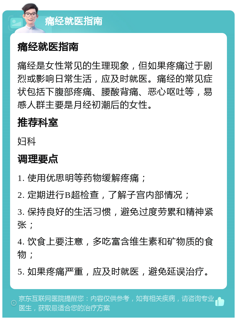 痛经就医指南 痛经就医指南 痛经是女性常见的生理现象，但如果疼痛过于剧烈或影响日常生活，应及时就医。痛经的常见症状包括下腹部疼痛、腰酸背痛、恶心呕吐等，易感人群主要是月经初潮后的女性。 推荐科室 妇科 调理要点 1. 使用优思明等药物缓解疼痛； 2. 定期进行B超检查，了解子宫内部情况； 3. 保持良好的生活习惯，避免过度劳累和精神紧张； 4. 饮食上要注意，多吃富含维生素和矿物质的食物； 5. 如果疼痛严重，应及时就医，避免延误治疗。