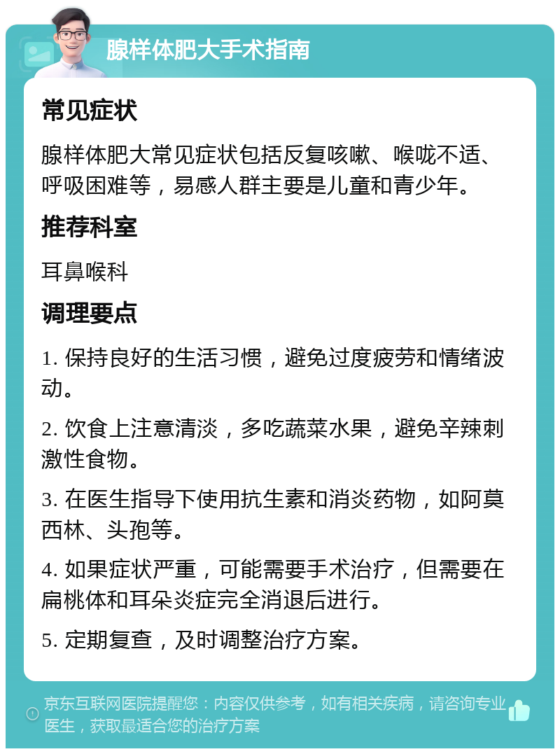 腺样体肥大手术指南 常见症状 腺样体肥大常见症状包括反复咳嗽、喉咙不适、呼吸困难等，易感人群主要是儿童和青少年。 推荐科室 耳鼻喉科 调理要点 1. 保持良好的生活习惯，避免过度疲劳和情绪波动。 2. 饮食上注意清淡，多吃蔬菜水果，避免辛辣刺激性食物。 3. 在医生指导下使用抗生素和消炎药物，如阿莫西林、头孢等。 4. 如果症状严重，可能需要手术治疗，但需要在扁桃体和耳朵炎症完全消退后进行。 5. 定期复查，及时调整治疗方案。