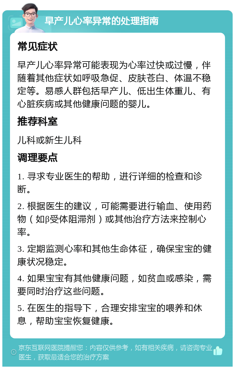 早产儿心率异常的处理指南 常见症状 早产儿心率异常可能表现为心率过快或过慢，伴随着其他症状如呼吸急促、皮肤苍白、体温不稳定等。易感人群包括早产儿、低出生体重儿、有心脏疾病或其他健康问题的婴儿。 推荐科室 儿科或新生儿科 调理要点 1. 寻求专业医生的帮助，进行详细的检查和诊断。 2. 根据医生的建议，可能需要进行输血、使用药物（如β受体阻滞剂）或其他治疗方法来控制心率。 3. 定期监测心率和其他生命体征，确保宝宝的健康状况稳定。 4. 如果宝宝有其他健康问题，如贫血或感染，需要同时治疗这些问题。 5. 在医生的指导下，合理安排宝宝的喂养和休息，帮助宝宝恢复健康。