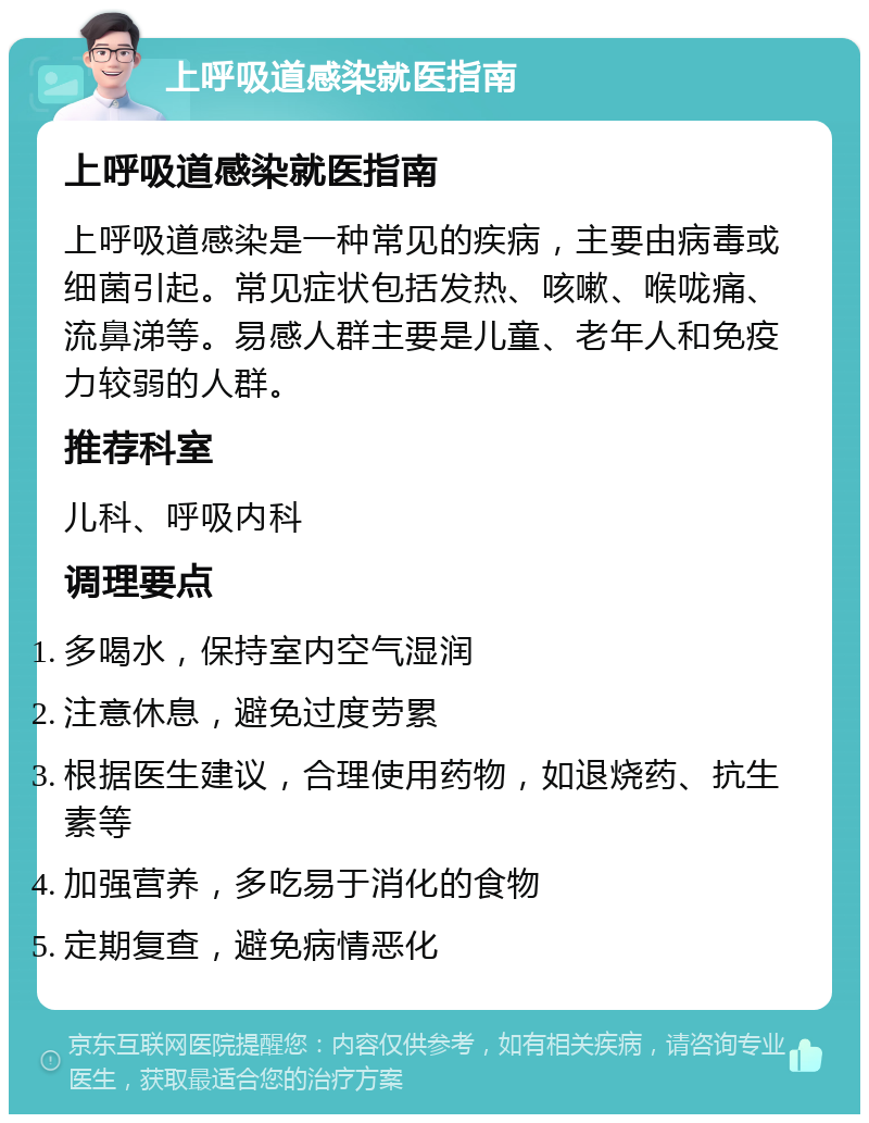 上呼吸道感染就医指南 上呼吸道感染就医指南 上呼吸道感染是一种常见的疾病，主要由病毒或细菌引起。常见症状包括发热、咳嗽、喉咙痛、流鼻涕等。易感人群主要是儿童、老年人和免疫力较弱的人群。 推荐科室 儿科、呼吸内科 调理要点 多喝水，保持室内空气湿润 注意休息，避免过度劳累 根据医生建议，合理使用药物，如退烧药、抗生素等 加强营养，多吃易于消化的食物 定期复查，避免病情恶化