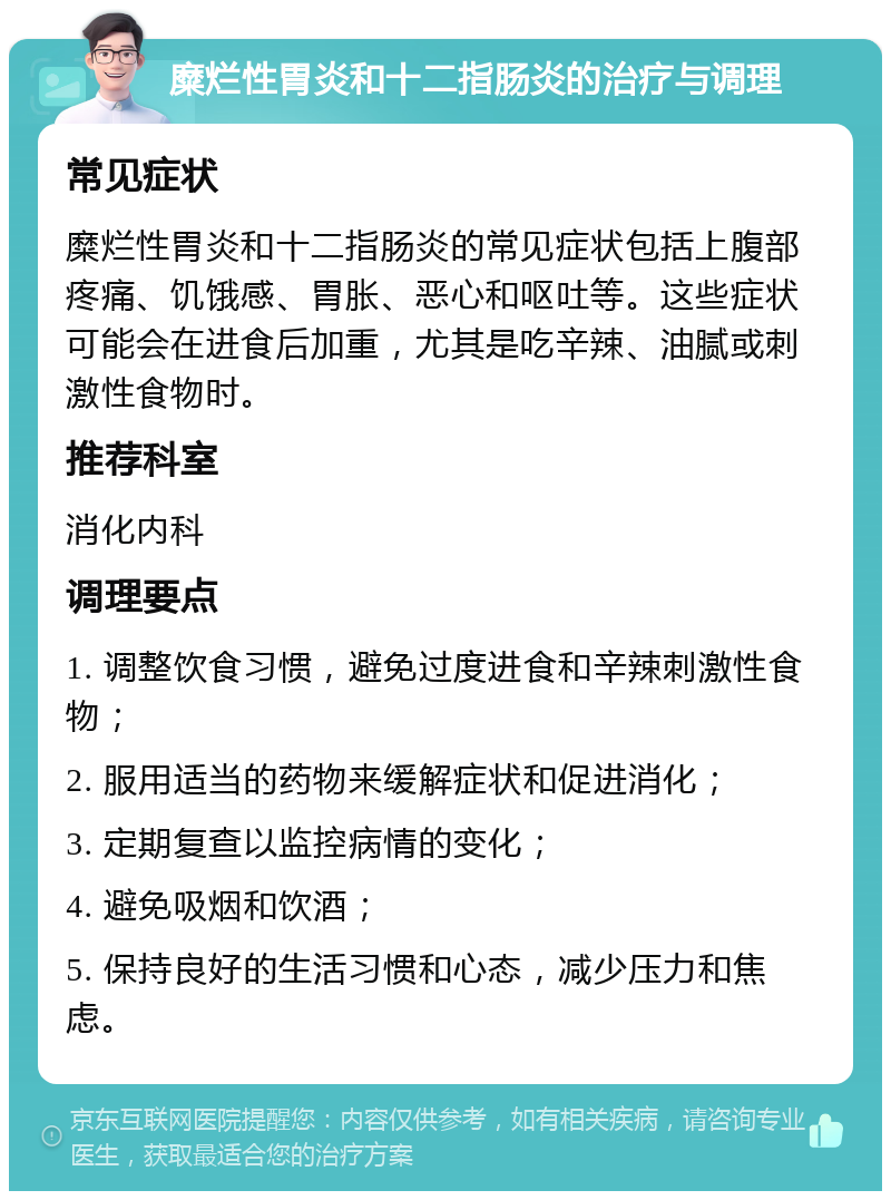 糜烂性胃炎和十二指肠炎的治疗与调理 常见症状 糜烂性胃炎和十二指肠炎的常见症状包括上腹部疼痛、饥饿感、胃胀、恶心和呕吐等。这些症状可能会在进食后加重，尤其是吃辛辣、油腻或刺激性食物时。 推荐科室 消化内科 调理要点 1. 调整饮食习惯，避免过度进食和辛辣刺激性食物； 2. 服用适当的药物来缓解症状和促进消化； 3. 定期复查以监控病情的变化； 4. 避免吸烟和饮酒； 5. 保持良好的生活习惯和心态，减少压力和焦虑。