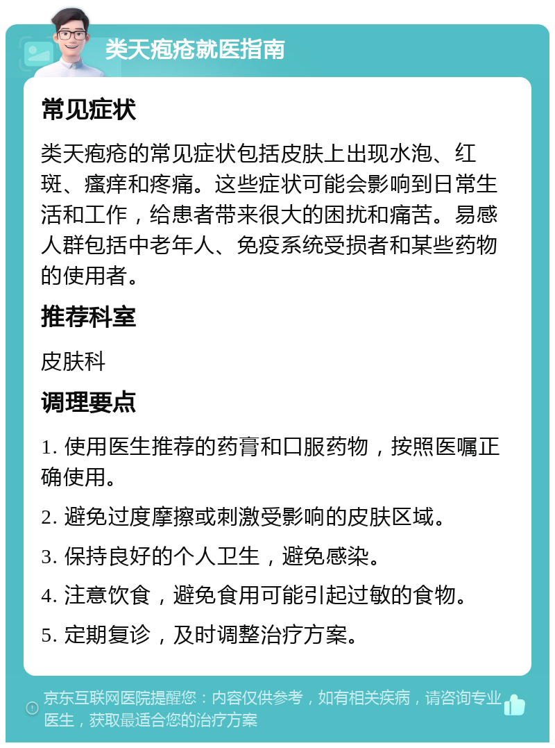 类天疱疮就医指南 常见症状 类天疱疮的常见症状包括皮肤上出现水泡、红斑、瘙痒和疼痛。这些症状可能会影响到日常生活和工作，给患者带来很大的困扰和痛苦。易感人群包括中老年人、免疫系统受损者和某些药物的使用者。 推荐科室 皮肤科 调理要点 1. 使用医生推荐的药膏和口服药物，按照医嘱正确使用。 2. 避免过度摩擦或刺激受影响的皮肤区域。 3. 保持良好的个人卫生，避免感染。 4. 注意饮食，避免食用可能引起过敏的食物。 5. 定期复诊，及时调整治疗方案。