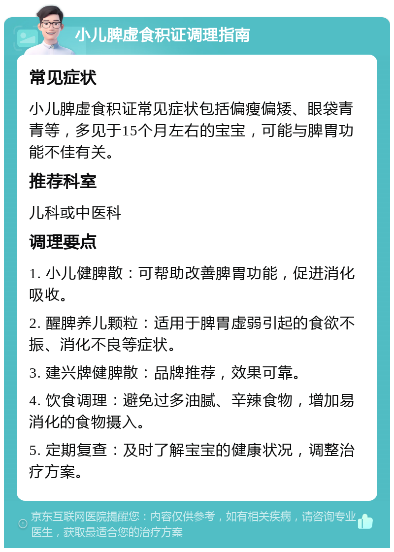 小儿脾虚食积证调理指南 常见症状 小儿脾虚食积证常见症状包括偏瘦偏矮、眼袋青青等，多见于15个月左右的宝宝，可能与脾胃功能不佳有关。 推荐科室 儿科或中医科 调理要点 1. 小儿健脾散：可帮助改善脾胃功能，促进消化吸收。 2. 醒脾养儿颗粒：适用于脾胃虚弱引起的食欲不振、消化不良等症状。 3. 建兴牌健脾散：品牌推荐，效果可靠。 4. 饮食调理：避免过多油腻、辛辣食物，增加易消化的食物摄入。 5. 定期复查：及时了解宝宝的健康状况，调整治疗方案。