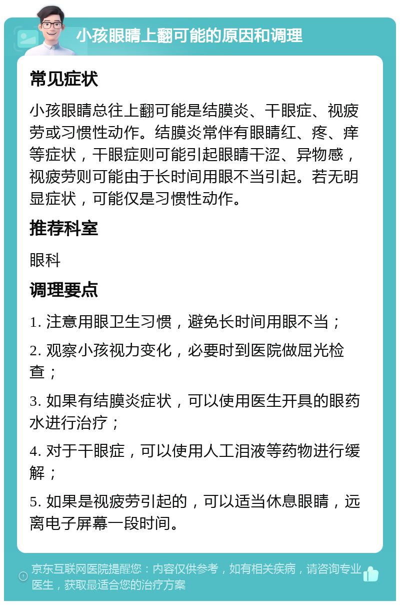 小孩眼睛上翻可能的原因和调理 常见症状 小孩眼睛总往上翻可能是结膜炎、干眼症、视疲劳或习惯性动作。结膜炎常伴有眼睛红、疼、痒等症状，干眼症则可能引起眼睛干涩、异物感，视疲劳则可能由于长时间用眼不当引起。若无明显症状，可能仅是习惯性动作。 推荐科室 眼科 调理要点 1. 注意用眼卫生习惯，避免长时间用眼不当； 2. 观察小孩视力变化，必要时到医院做屈光检查； 3. 如果有结膜炎症状，可以使用医生开具的眼药水进行治疗； 4. 对于干眼症，可以使用人工泪液等药物进行缓解； 5. 如果是视疲劳引起的，可以适当休息眼睛，远离电子屏幕一段时间。