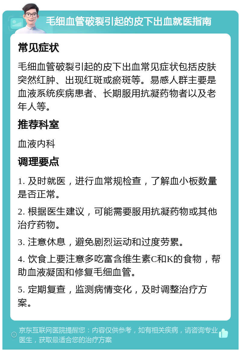 毛细血管破裂引起的皮下出血就医指南 常见症状 毛细血管破裂引起的皮下出血常见症状包括皮肤突然红肿、出现红斑或瘀斑等。易感人群主要是血液系统疾病患者、长期服用抗凝药物者以及老年人等。 推荐科室 血液内科 调理要点 1. 及时就医，进行血常规检查，了解血小板数量是否正常。 2. 根据医生建议，可能需要服用抗凝药物或其他治疗药物。 3. 注意休息，避免剧烈运动和过度劳累。 4. 饮食上要注意多吃富含维生素C和K的食物，帮助血液凝固和修复毛细血管。 5. 定期复查，监测病情变化，及时调整治疗方案。