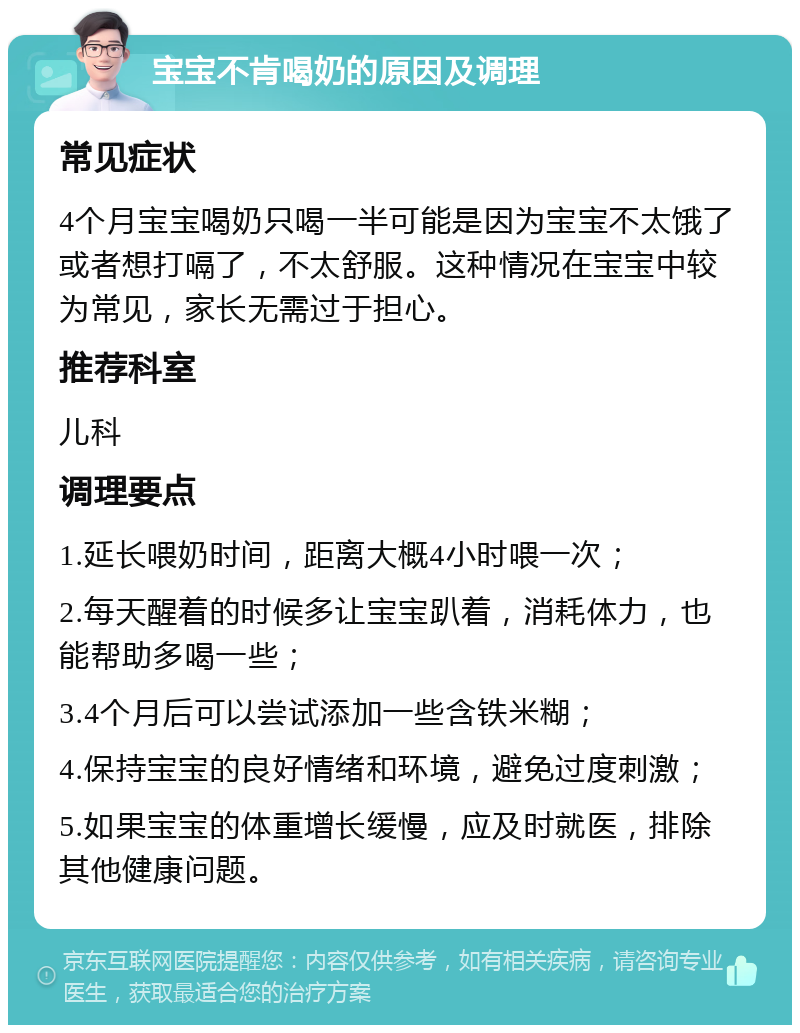 宝宝不肯喝奶的原因及调理 常见症状 4个月宝宝喝奶只喝一半可能是因为宝宝不太饿了或者想打嗝了，不太舒服。这种情况在宝宝中较为常见，家长无需过于担心。 推荐科室 儿科 调理要点 1.延长喂奶时间，距离大概4小时喂一次； 2.每天醒着的时候多让宝宝趴着，消耗体力，也能帮助多喝一些； 3.4个月后可以尝试添加一些含铁米糊； 4.保持宝宝的良好情绪和环境，避免过度刺激； 5.如果宝宝的体重增长缓慢，应及时就医，排除其他健康问题。