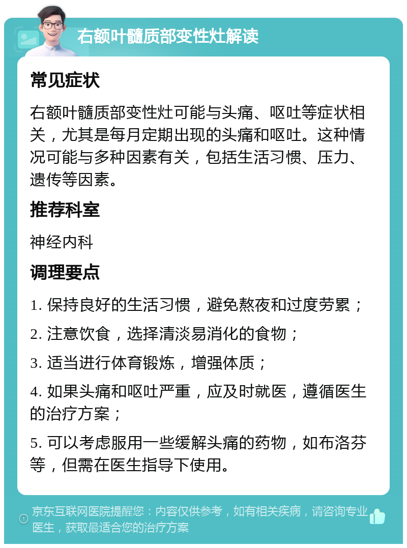 右额叶髓质部变性灶解读 常见症状 右额叶髓质部变性灶可能与头痛、呕吐等症状相关，尤其是每月定期出现的头痛和呕吐。这种情况可能与多种因素有关，包括生活习惯、压力、遗传等因素。 推荐科室 神经内科 调理要点 1. 保持良好的生活习惯，避免熬夜和过度劳累； 2. 注意饮食，选择清淡易消化的食物； 3. 适当进行体育锻炼，增强体质； 4. 如果头痛和呕吐严重，应及时就医，遵循医生的治疗方案； 5. 可以考虑服用一些缓解头痛的药物，如布洛芬等，但需在医生指导下使用。