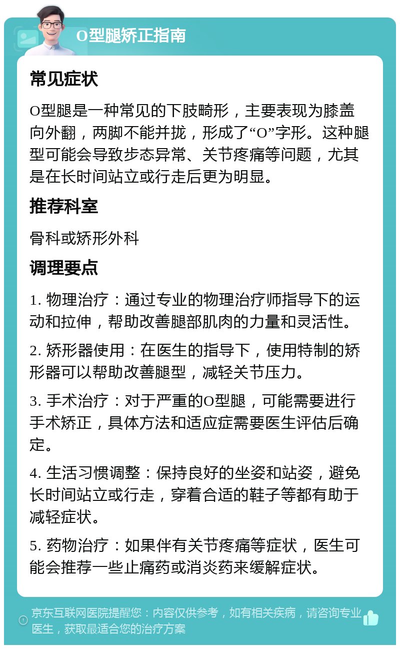 O型腿矫正指南 常见症状 O型腿是一种常见的下肢畸形，主要表现为膝盖向外翻，两脚不能并拢，形成了“O”字形。这种腿型可能会导致步态异常、关节疼痛等问题，尤其是在长时间站立或行走后更为明显。 推荐科室 骨科或矫形外科 调理要点 1. 物理治疗：通过专业的物理治疗师指导下的运动和拉伸，帮助改善腿部肌肉的力量和灵活性。 2. 矫形器使用：在医生的指导下，使用特制的矫形器可以帮助改善腿型，减轻关节压力。 3. 手术治疗：对于严重的O型腿，可能需要进行手术矫正，具体方法和适应症需要医生评估后确定。 4. 生活习惯调整：保持良好的坐姿和站姿，避免长时间站立或行走，穿着合适的鞋子等都有助于减轻症状。 5. 药物治疗：如果伴有关节疼痛等症状，医生可能会推荐一些止痛药或消炎药来缓解症状。