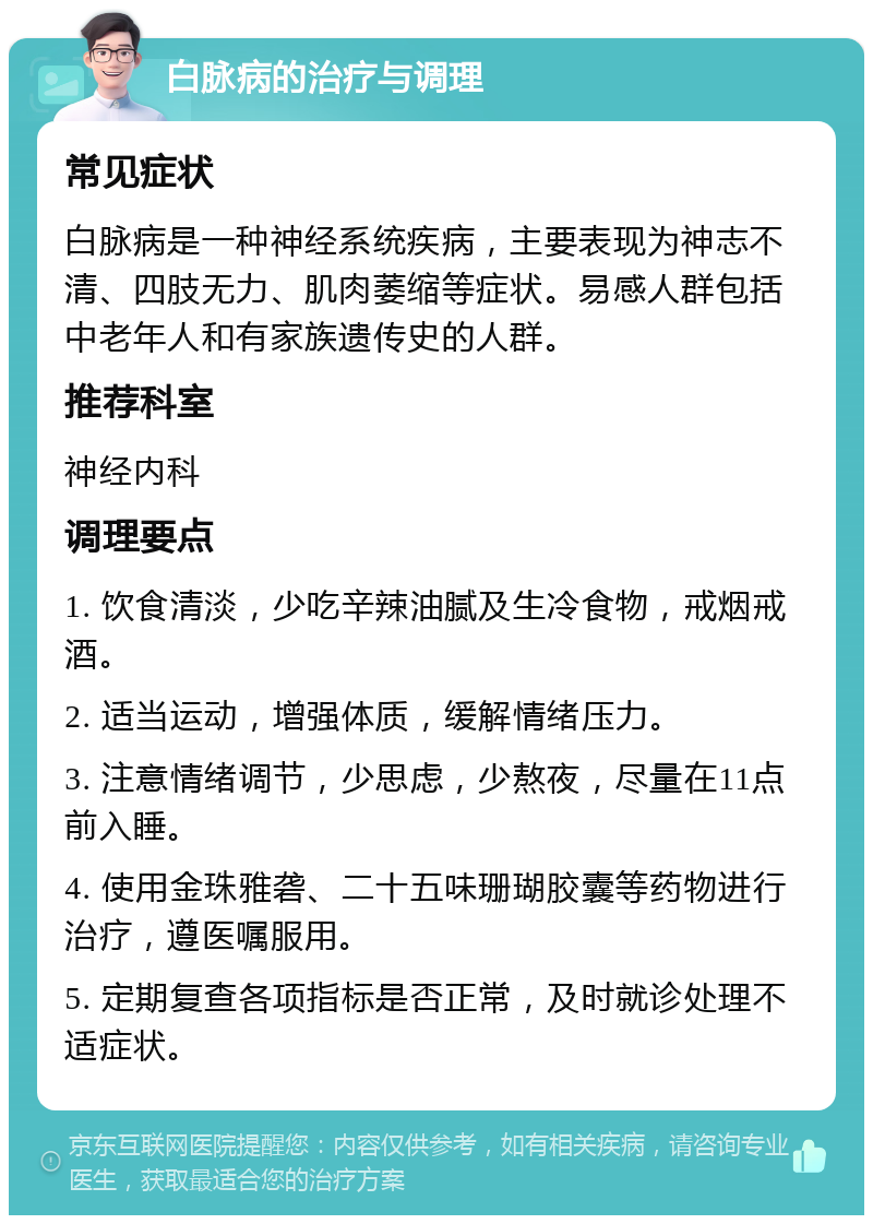 白脉病的治疗与调理 常见症状 白脉病是一种神经系统疾病，主要表现为神志不清、四肢无力、肌肉萎缩等症状。易感人群包括中老年人和有家族遗传史的人群。 推荐科室 神经内科 调理要点 1. 饮食清淡，少吃辛辣油腻及生冷食物，戒烟戒酒。 2. 适当运动，增强体质，缓解情绪压力。 3. 注意情绪调节，少思虑，少熬夜，尽量在11点前入睡。 4. 使用金珠雅砻、二十五味珊瑚胶囊等药物进行治疗，遵医嘱服用。 5. 定期复查各项指标是否正常，及时就诊处理不适症状。