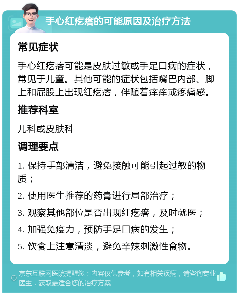 手心红疙瘩的可能原因及治疗方法 常见症状 手心红疙瘩可能是皮肤过敏或手足口病的症状，常见于儿童。其他可能的症状包括嘴巴内部、脚上和屁股上出现红疙瘩，伴随着痒痒或疼痛感。 推荐科室 儿科或皮肤科 调理要点 1. 保持手部清洁，避免接触可能引起过敏的物质； 2. 使用医生推荐的药膏进行局部治疗； 3. 观察其他部位是否出现红疙瘩，及时就医； 4. 加强免疫力，预防手足口病的发生； 5. 饮食上注意清淡，避免辛辣刺激性食物。