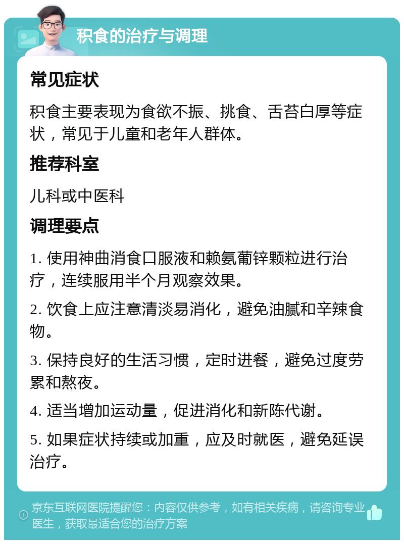 积食的治疗与调理 常见症状 积食主要表现为食欲不振、挑食、舌苔白厚等症状，常见于儿童和老年人群体。 推荐科室 儿科或中医科 调理要点 1. 使用神曲消食口服液和赖氨葡锌颗粒进行治疗，连续服用半个月观察效果。 2. 饮食上应注意清淡易消化，避免油腻和辛辣食物。 3. 保持良好的生活习惯，定时进餐，避免过度劳累和熬夜。 4. 适当增加运动量，促进消化和新陈代谢。 5. 如果症状持续或加重，应及时就医，避免延误治疗。