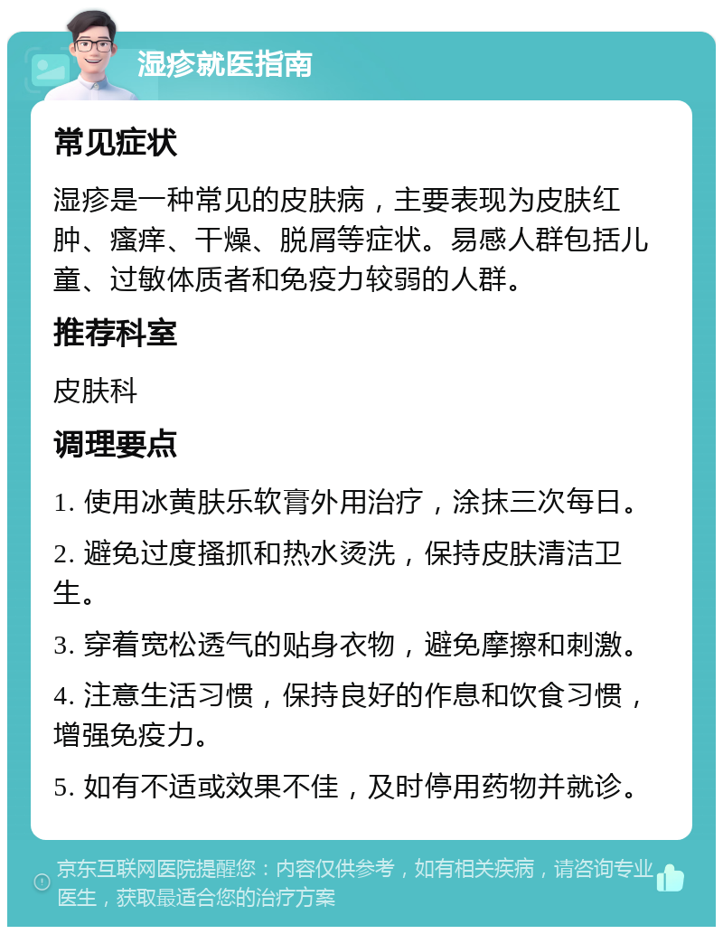 湿疹就医指南 常见症状 湿疹是一种常见的皮肤病，主要表现为皮肤红肿、瘙痒、干燥、脱屑等症状。易感人群包括儿童、过敏体质者和免疫力较弱的人群。 推荐科室 皮肤科 调理要点 1. 使用冰黄肤乐软膏外用治疗，涂抹三次每日。 2. 避免过度搔抓和热水烫洗，保持皮肤清洁卫生。 3. 穿着宽松透气的贴身衣物，避免摩擦和刺激。 4. 注意生活习惯，保持良好的作息和饮食习惯，增强免疫力。 5. 如有不适或效果不佳，及时停用药物并就诊。