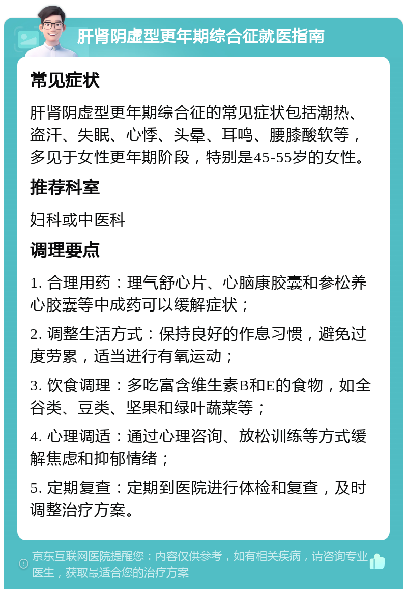 肝肾阴虚型更年期综合征就医指南 常见症状 肝肾阴虚型更年期综合征的常见症状包括潮热、盗汗、失眠、心悸、头晕、耳鸣、腰膝酸软等，多见于女性更年期阶段，特别是45-55岁的女性。 推荐科室 妇科或中医科 调理要点 1. 合理用药：理气舒心片、心脑康胶囊和参松养心胶囊等中成药可以缓解症状； 2. 调整生活方式：保持良好的作息习惯，避免过度劳累，适当进行有氧运动； 3. 饮食调理：多吃富含维生素B和E的食物，如全谷类、豆类、坚果和绿叶蔬菜等； 4. 心理调适：通过心理咨询、放松训练等方式缓解焦虑和抑郁情绪； 5. 定期复查：定期到医院进行体检和复查，及时调整治疗方案。