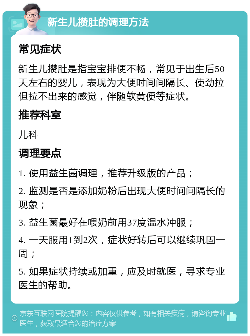 新生儿攒肚的调理方法 常见症状 新生儿攒肚是指宝宝排便不畅，常见于出生后50天左右的婴儿，表现为大便时间间隔长、使劲拉但拉不出来的感觉，伴随软黄便等症状。 推荐科室 儿科 调理要点 1. 使用益生菌调理，推荐升级版的产品； 2. 监测是否是添加奶粉后出现大便时间间隔长的现象； 3. 益生菌最好在喂奶前用37度温水冲服； 4. 一天服用1到2次，症状好转后可以继续巩固一周； 5. 如果症状持续或加重，应及时就医，寻求专业医生的帮助。