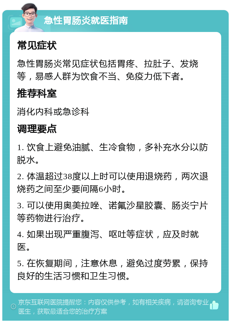 急性胃肠炎就医指南 常见症状 急性胃肠炎常见症状包括胃疼、拉肚子、发烧等，易感人群为饮食不当、免疫力低下者。 推荐科室 消化内科或急诊科 调理要点 1. 饮食上避免油腻、生冷食物，多补充水分以防脱水。 2. 体温超过38度以上时可以使用退烧药，两次退烧药之间至少要间隔6小时。 3. 可以使用奥美拉唑、诺氟沙星胶囊、肠炎宁片等药物进行治疗。 4. 如果出现严重腹泻、呕吐等症状，应及时就医。 5. 在恢复期间，注意休息，避免过度劳累，保持良好的生活习惯和卫生习惯。