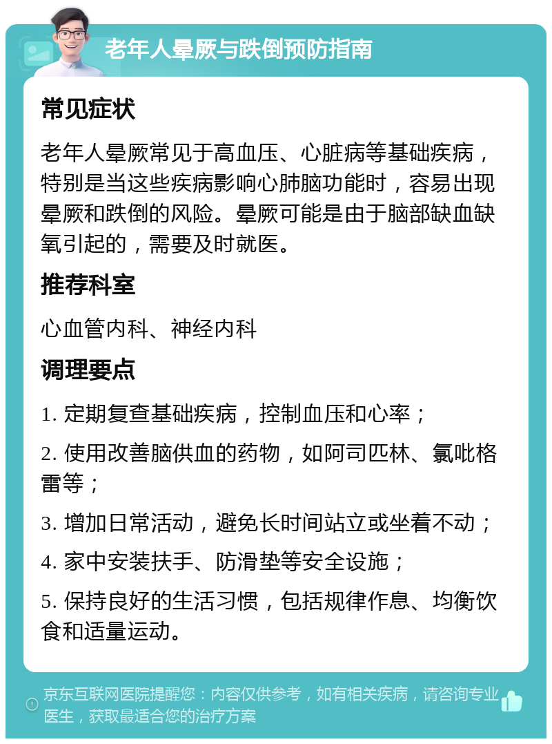 老年人晕厥与跌倒预防指南 常见症状 老年人晕厥常见于高血压、心脏病等基础疾病，特别是当这些疾病影响心肺脑功能时，容易出现晕厥和跌倒的风险。晕厥可能是由于脑部缺血缺氧引起的，需要及时就医。 推荐科室 心血管内科、神经内科 调理要点 1. 定期复查基础疾病，控制血压和心率； 2. 使用改善脑供血的药物，如阿司匹林、氯吡格雷等； 3. 增加日常活动，避免长时间站立或坐着不动； 4. 家中安装扶手、防滑垫等安全设施； 5. 保持良好的生活习惯，包括规律作息、均衡饮食和适量运动。