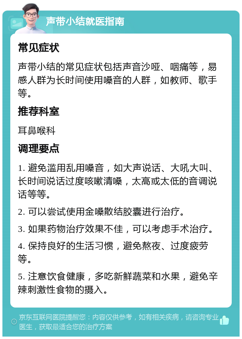 声带小结就医指南 常见症状 声带小结的常见症状包括声音沙哑、咽痛等，易感人群为长时间使用嗓音的人群，如教师、歌手等。 推荐科室 耳鼻喉科 调理要点 1. 避免滥用乱用嗓音，如大声说话、大吼大叫、长时间说话过度咳嗽清嗓，太高或太低的音调说话等等。 2. 可以尝试使用金嗓散结胶囊进行治疗。 3. 如果药物治疗效果不佳，可以考虑手术治疗。 4. 保持良好的生活习惯，避免熬夜、过度疲劳等。 5. 注意饮食健康，多吃新鲜蔬菜和水果，避免辛辣刺激性食物的摄入。