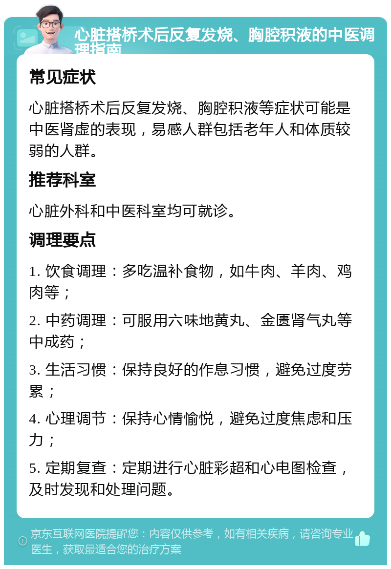 心脏搭桥术后反复发烧、胸腔积液的中医调理指南 常见症状 心脏搭桥术后反复发烧、胸腔积液等症状可能是中医肾虚的表现，易感人群包括老年人和体质较弱的人群。 推荐科室 心脏外科和中医科室均可就诊。 调理要点 1. 饮食调理：多吃温补食物，如牛肉、羊肉、鸡肉等； 2. 中药调理：可服用六味地黄丸、金匮肾气丸等中成药； 3. 生活习惯：保持良好的作息习惯，避免过度劳累； 4. 心理调节：保持心情愉悦，避免过度焦虑和压力； 5. 定期复查：定期进行心脏彩超和心电图检查，及时发现和处理问题。