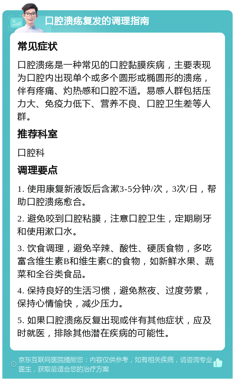 口腔溃疡复发的调理指南 常见症状 口腔溃疡是一种常见的口腔黏膜疾病，主要表现为口腔内出现单个或多个圆形或椭圆形的溃疡，伴有疼痛、灼热感和口腔不适。易感人群包括压力大、免疫力低下、营养不良、口腔卫生差等人群。 推荐科室 口腔科 调理要点 1. 使用康复新液饭后含漱3-5分钟/次，3次/日，帮助口腔溃疡愈合。 2. 避免咬到口腔粘膜，注意口腔卫生，定期刷牙和使用漱口水。 3. 饮食调理，避免辛辣、酸性、硬质食物，多吃富含维生素B和维生素C的食物，如新鲜水果、蔬菜和全谷类食品。 4. 保持良好的生活习惯，避免熬夜、过度劳累，保持心情愉快，减少压力。 5. 如果口腔溃疡反复出现或伴有其他症状，应及时就医，排除其他潜在疾病的可能性。