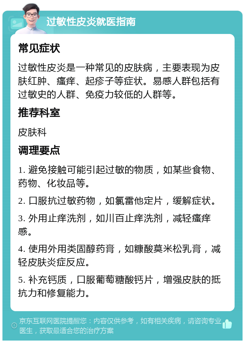 过敏性皮炎就医指南 常见症状 过敏性皮炎是一种常见的皮肤病，主要表现为皮肤红肿、瘙痒、起疹子等症状。易感人群包括有过敏史的人群、免疫力较低的人群等。 推荐科室 皮肤科 调理要点 1. 避免接触可能引起过敏的物质，如某些食物、药物、化妆品等。 2. 口服抗过敏药物，如氯雷他定片，缓解症状。 3. 外用止痒洗剂，如川百止痒洗剂，减轻瘙痒感。 4. 使用外用类固醇药膏，如糠酸莫米松乳膏，减轻皮肤炎症反应。 5. 补充钙质，口服葡萄糖酸钙片，增强皮肤的抵抗力和修复能力。