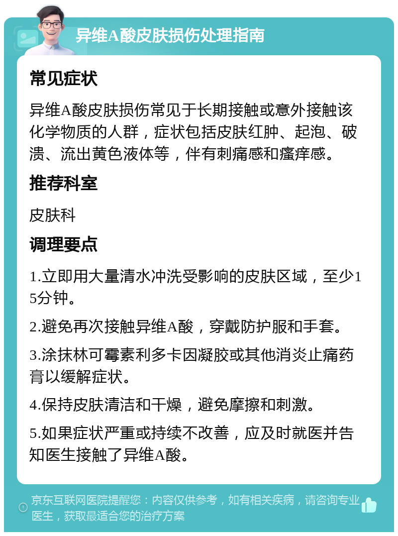 异维A酸皮肤损伤处理指南 常见症状 异维A酸皮肤损伤常见于长期接触或意外接触该化学物质的人群，症状包括皮肤红肿、起泡、破溃、流出黄色液体等，伴有刺痛感和瘙痒感。 推荐科室 皮肤科 调理要点 1.立即用大量清水冲洗受影响的皮肤区域，至少15分钟。 2.避免再次接触异维A酸，穿戴防护服和手套。 3.涂抹林可霉素利多卡因凝胶或其他消炎止痛药膏以缓解症状。 4.保持皮肤清洁和干燥，避免摩擦和刺激。 5.如果症状严重或持续不改善，应及时就医并告知医生接触了异维A酸。