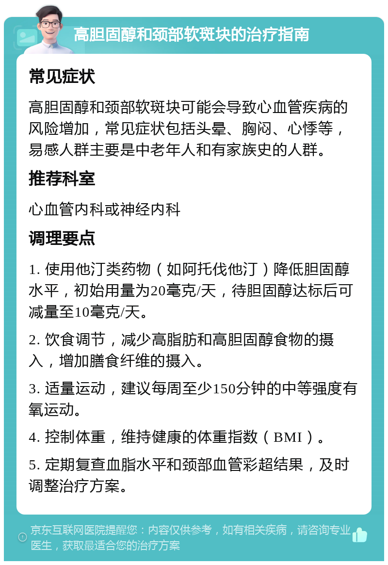 高胆固醇和颈部软斑块的治疗指南 常见症状 高胆固醇和颈部软斑块可能会导致心血管疾病的风险增加，常见症状包括头晕、胸闷、心悸等，易感人群主要是中老年人和有家族史的人群。 推荐科室 心血管内科或神经内科 调理要点 1. 使用他汀类药物（如阿托伐他汀）降低胆固醇水平，初始用量为20毫克/天，待胆固醇达标后可减量至10毫克/天。 2. 饮食调节，减少高脂肪和高胆固醇食物的摄入，增加膳食纤维的摄入。 3. 适量运动，建议每周至少150分钟的中等强度有氧运动。 4. 控制体重，维持健康的体重指数（BMI）。 5. 定期复查血脂水平和颈部血管彩超结果，及时调整治疗方案。