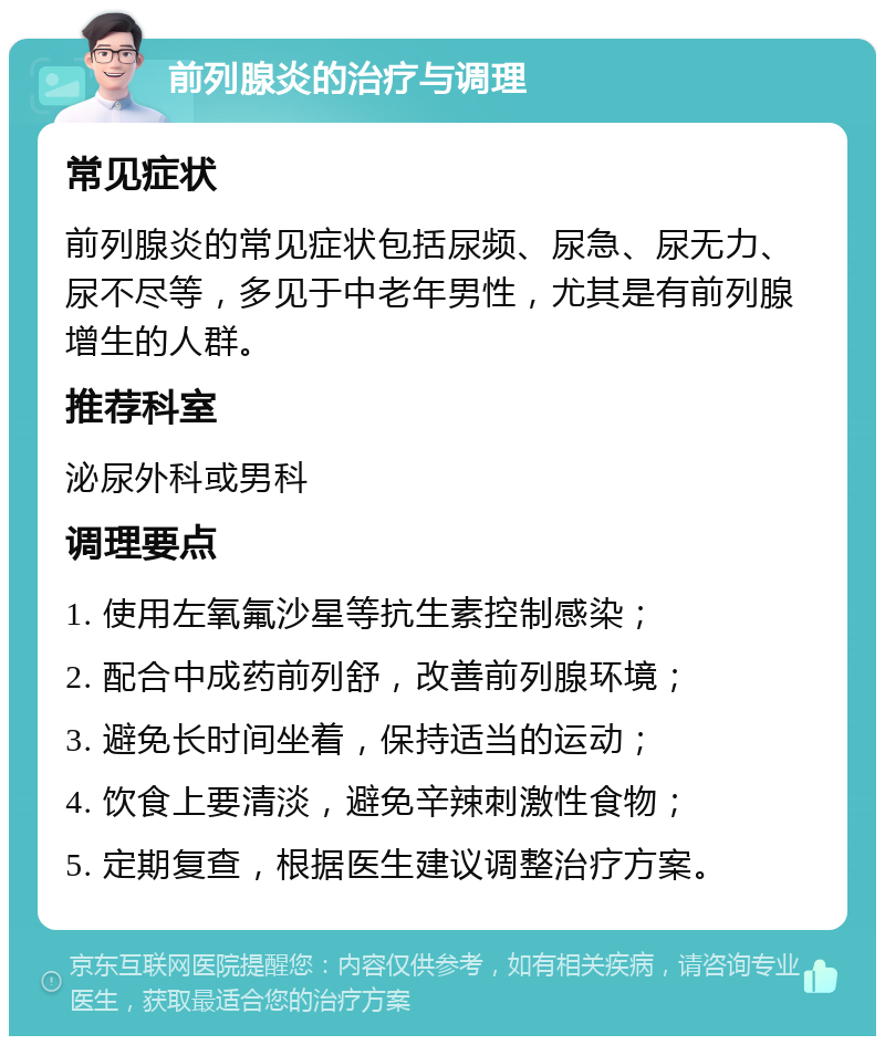 前列腺炎的治疗与调理 常见症状 前列腺炎的常见症状包括尿频、尿急、尿无力、尿不尽等，多见于中老年男性，尤其是有前列腺增生的人群。 推荐科室 泌尿外科或男科 调理要点 1. 使用左氧氟沙星等抗生素控制感染； 2. 配合中成药前列舒，改善前列腺环境； 3. 避免长时间坐着，保持适当的运动； 4. 饮食上要清淡，避免辛辣刺激性食物； 5. 定期复查，根据医生建议调整治疗方案。