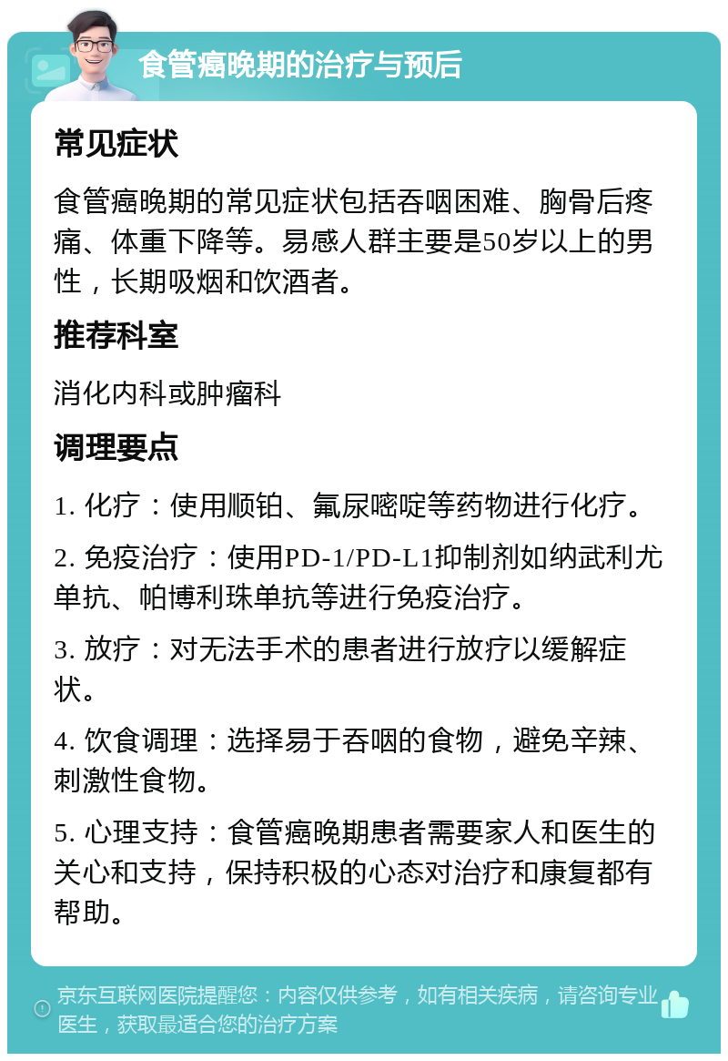 食管癌晚期的治疗与预后 常见症状 食管癌晚期的常见症状包括吞咽困难、胸骨后疼痛、体重下降等。易感人群主要是50岁以上的男性，长期吸烟和饮酒者。 推荐科室 消化内科或肿瘤科 调理要点 1. 化疗：使用顺铂、氟尿嘧啶等药物进行化疗。 2. 免疫治疗：使用PD-1/PD-L1抑制剂如纳武利尤单抗、帕博利珠单抗等进行免疫治疗。 3. 放疗：对无法手术的患者进行放疗以缓解症状。 4. 饮食调理：选择易于吞咽的食物，避免辛辣、刺激性食物。 5. 心理支持：食管癌晚期患者需要家人和医生的关心和支持，保持积极的心态对治疗和康复都有帮助。