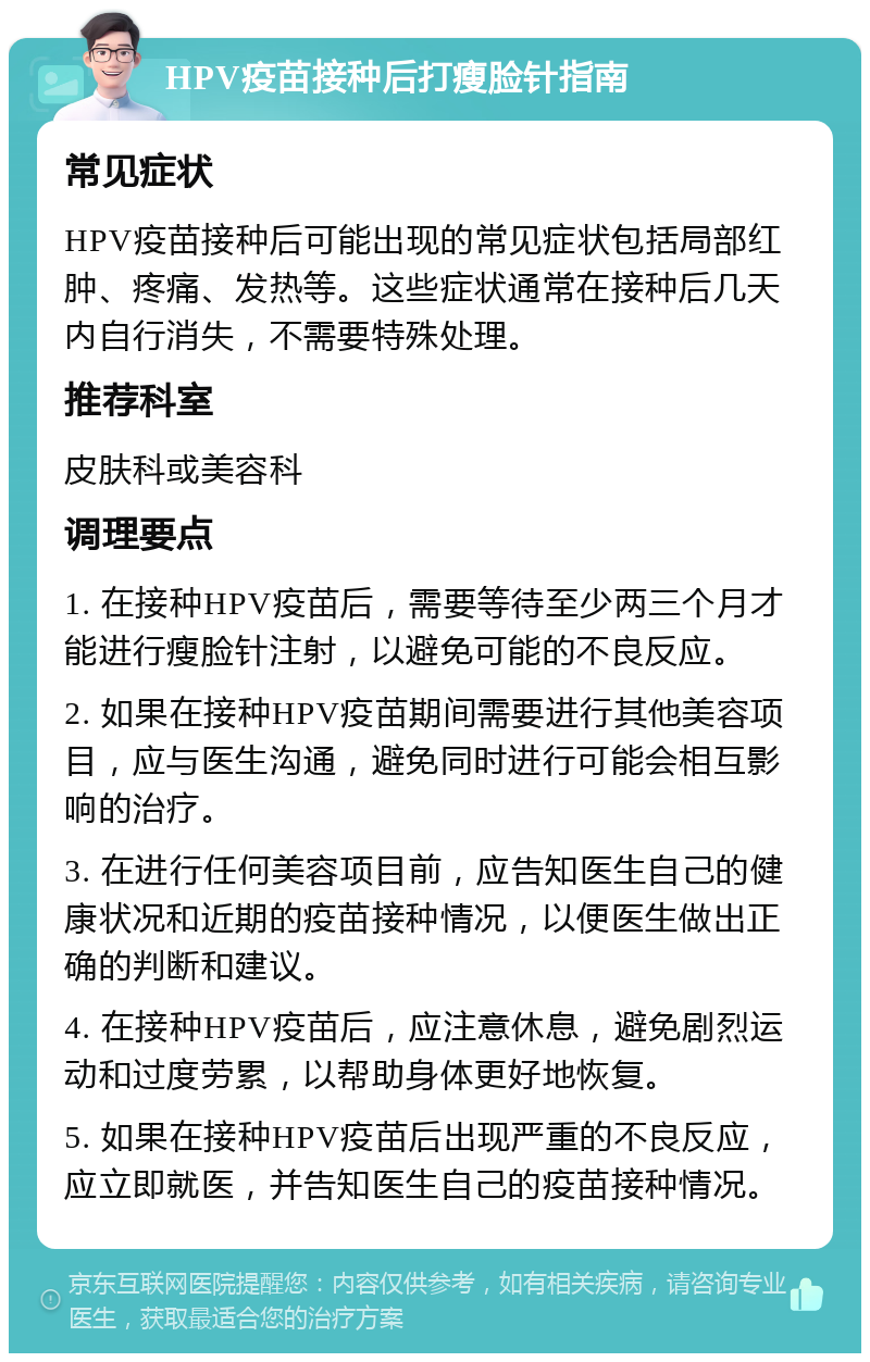 HPV疫苗接种后打瘦脸针指南 常见症状 HPV疫苗接种后可能出现的常见症状包括局部红肿、疼痛、发热等。这些症状通常在接种后几天内自行消失，不需要特殊处理。 推荐科室 皮肤科或美容科 调理要点 1. 在接种HPV疫苗后，需要等待至少两三个月才能进行瘦脸针注射，以避免可能的不良反应。 2. 如果在接种HPV疫苗期间需要进行其他美容项目，应与医生沟通，避免同时进行可能会相互影响的治疗。 3. 在进行任何美容项目前，应告知医生自己的健康状况和近期的疫苗接种情况，以便医生做出正确的判断和建议。 4. 在接种HPV疫苗后，应注意休息，避免剧烈运动和过度劳累，以帮助身体更好地恢复。 5. 如果在接种HPV疫苗后出现严重的不良反应，应立即就医，并告知医生自己的疫苗接种情况。