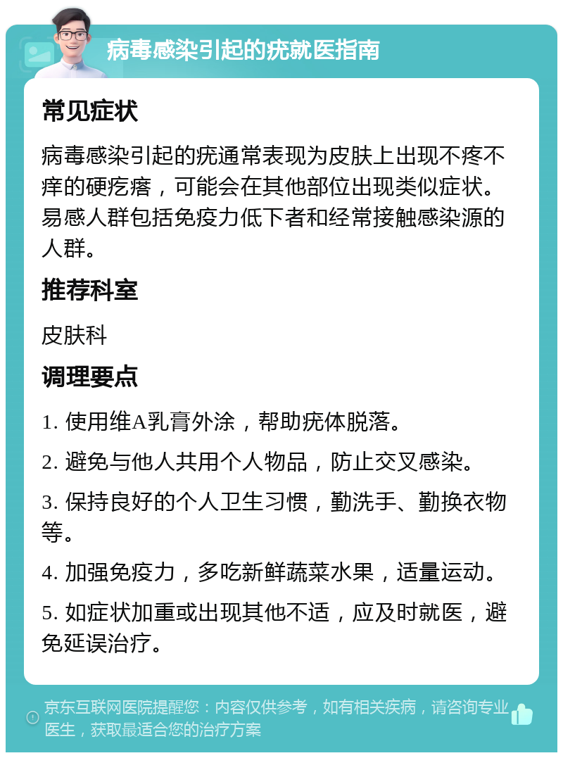 病毒感染引起的疣就医指南 常见症状 病毒感染引起的疣通常表现为皮肤上出现不疼不痒的硬疙瘩，可能会在其他部位出现类似症状。易感人群包括免疫力低下者和经常接触感染源的人群。 推荐科室 皮肤科 调理要点 1. 使用维A乳膏外涂，帮助疣体脱落。 2. 避免与他人共用个人物品，防止交叉感染。 3. 保持良好的个人卫生习惯，勤洗手、勤换衣物等。 4. 加强免疫力，多吃新鲜蔬菜水果，适量运动。 5. 如症状加重或出现其他不适，应及时就医，避免延误治疗。