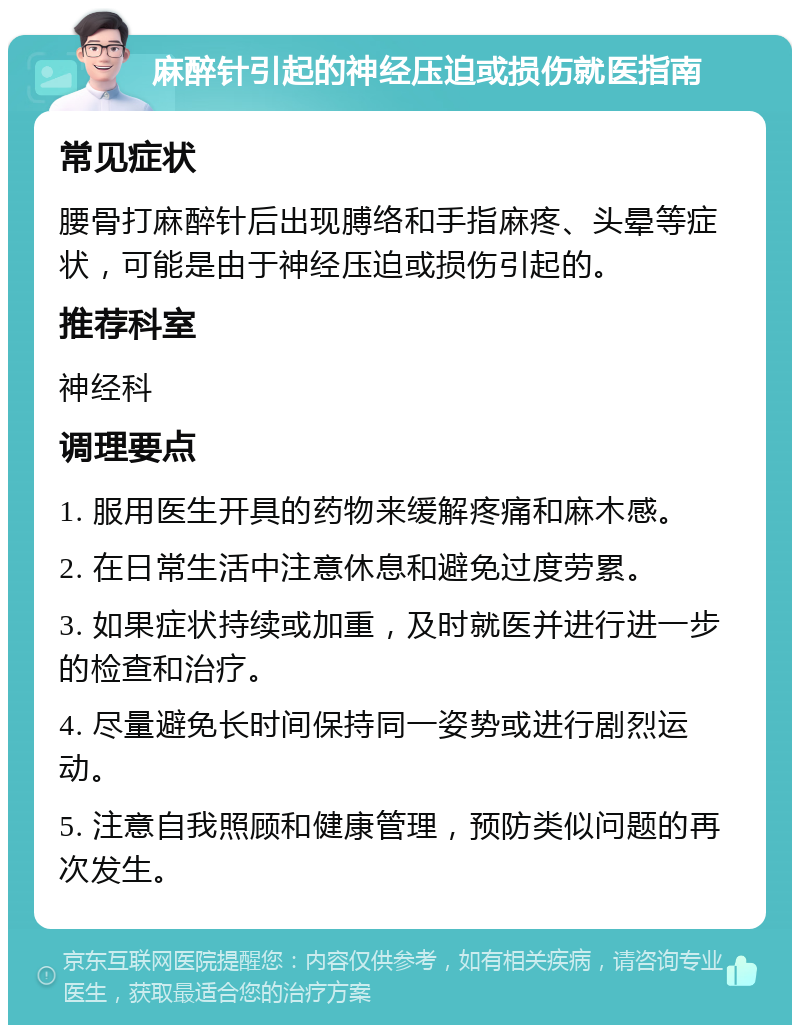 麻醉针引起的神经压迫或损伤就医指南 常见症状 腰骨打麻醉针后出现膊络和手指麻疼、头晕等症状，可能是由于神经压迫或损伤引起的。 推荐科室 神经科 调理要点 1. 服用医生开具的药物来缓解疼痛和麻木感。 2. 在日常生活中注意休息和避免过度劳累。 3. 如果症状持续或加重，及时就医并进行进一步的检查和治疗。 4. 尽量避免长时间保持同一姿势或进行剧烈运动。 5. 注意自我照顾和健康管理，预防类似问题的再次发生。