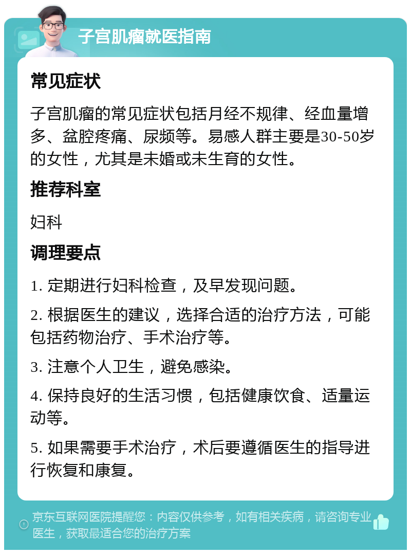 子宫肌瘤就医指南 常见症状 子宫肌瘤的常见症状包括月经不规律、经血量增多、盆腔疼痛、尿频等。易感人群主要是30-50岁的女性，尤其是未婚或未生育的女性。 推荐科室 妇科 调理要点 1. 定期进行妇科检查，及早发现问题。 2. 根据医生的建议，选择合适的治疗方法，可能包括药物治疗、手术治疗等。 3. 注意个人卫生，避免感染。 4. 保持良好的生活习惯，包括健康饮食、适量运动等。 5. 如果需要手术治疗，术后要遵循医生的指导进行恢复和康复。