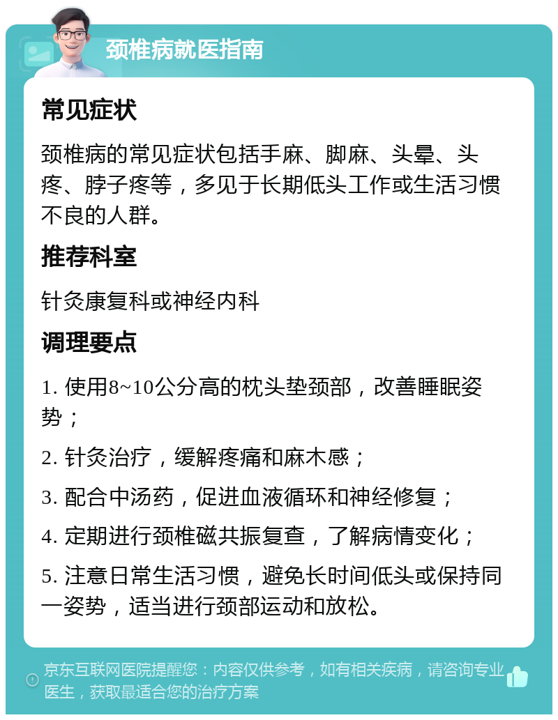 颈椎病就医指南 常见症状 颈椎病的常见症状包括手麻、脚麻、头晕、头疼、脖子疼等，多见于长期低头工作或生活习惯不良的人群。 推荐科室 针灸康复科或神经内科 调理要点 1. 使用8~10公分高的枕头垫颈部，改善睡眠姿势； 2. 针灸治疗，缓解疼痛和麻木感； 3. 配合中汤药，促进血液循环和神经修复； 4. 定期进行颈椎磁共振复查，了解病情变化； 5. 注意日常生活习惯，避免长时间低头或保持同一姿势，适当进行颈部运动和放松。