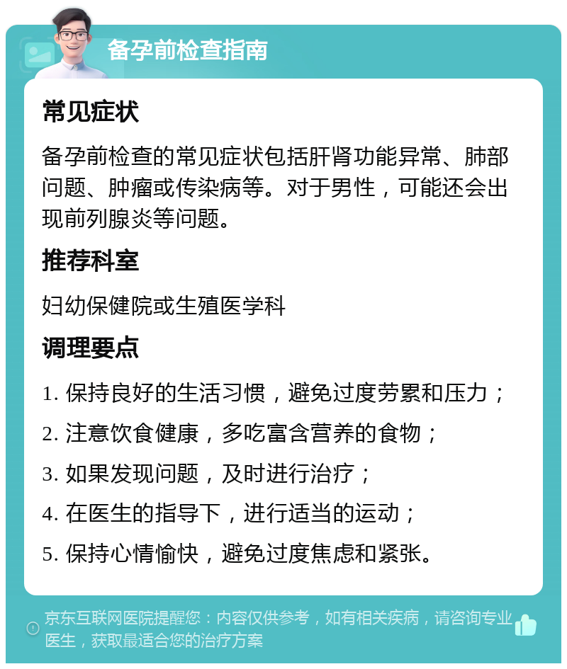 备孕前检查指南 常见症状 备孕前检查的常见症状包括肝肾功能异常、肺部问题、肿瘤或传染病等。对于男性，可能还会出现前列腺炎等问题。 推荐科室 妇幼保健院或生殖医学科 调理要点 1. 保持良好的生活习惯，避免过度劳累和压力； 2. 注意饮食健康，多吃富含营养的食物； 3. 如果发现问题，及时进行治疗； 4. 在医生的指导下，进行适当的运动； 5. 保持心情愉快，避免过度焦虑和紧张。