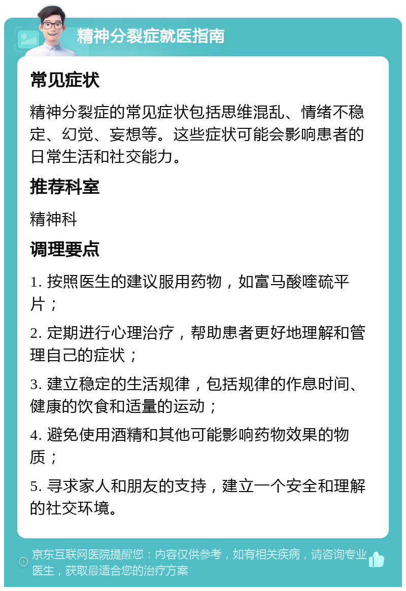 精神分裂症就医指南 常见症状 精神分裂症的常见症状包括思维混乱、情绪不稳定、幻觉、妄想等。这些症状可能会影响患者的日常生活和社交能力。 推荐科室 精神科 调理要点 1. 按照医生的建议服用药物，如富马酸喹硫平片； 2. 定期进行心理治疗，帮助患者更好地理解和管理自己的症状； 3. 建立稳定的生活规律，包括规律的作息时间、健康的饮食和适量的运动； 4. 避免使用酒精和其他可能影响药物效果的物质； 5. 寻求家人和朋友的支持，建立一个安全和理解的社交环境。