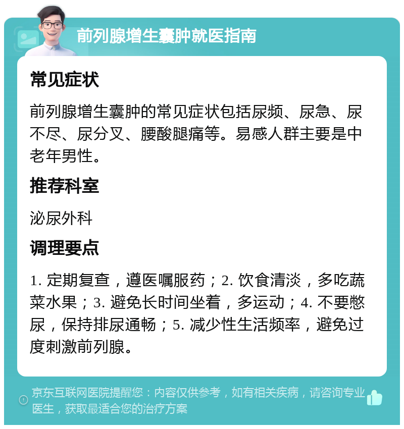 前列腺增生囊肿就医指南 常见症状 前列腺增生囊肿的常见症状包括尿频、尿急、尿不尽、尿分叉、腰酸腿痛等。易感人群主要是中老年男性。 推荐科室 泌尿外科 调理要点 1. 定期复查，遵医嘱服药；2. 饮食清淡，多吃蔬菜水果；3. 避免长时间坐着，多运动；4. 不要憋尿，保持排尿通畅；5. 减少性生活频率，避免过度刺激前列腺。