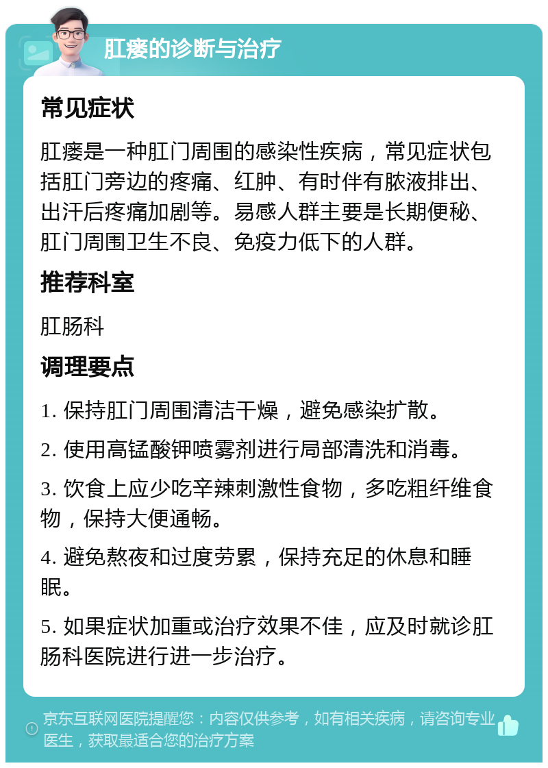 肛瘘的诊断与治疗 常见症状 肛瘘是一种肛门周围的感染性疾病，常见症状包括肛门旁边的疼痛、红肿、有时伴有脓液排出、出汗后疼痛加剧等。易感人群主要是长期便秘、肛门周围卫生不良、免疫力低下的人群。 推荐科室 肛肠科 调理要点 1. 保持肛门周围清洁干燥，避免感染扩散。 2. 使用高锰酸钾喷雾剂进行局部清洗和消毒。 3. 饮食上应少吃辛辣刺激性食物，多吃粗纤维食物，保持大便通畅。 4. 避免熬夜和过度劳累，保持充足的休息和睡眠。 5. 如果症状加重或治疗效果不佳，应及时就诊肛肠科医院进行进一步治疗。