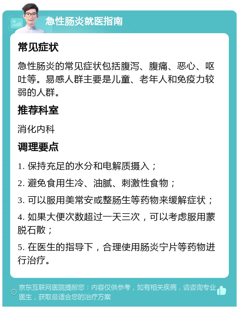 急性肠炎就医指南 常见症状 急性肠炎的常见症状包括腹泻、腹痛、恶心、呕吐等。易感人群主要是儿童、老年人和免疫力较弱的人群。 推荐科室 消化内科 调理要点 1. 保持充足的水分和电解质摄入； 2. 避免食用生冷、油腻、刺激性食物； 3. 可以服用美常安或整肠生等药物来缓解症状； 4. 如果大便次数超过一天三次，可以考虑服用蒙脱石散； 5. 在医生的指导下，合理使用肠炎宁片等药物进行治疗。