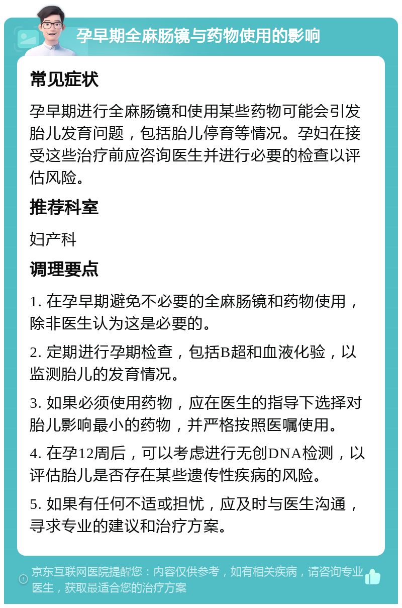 孕早期全麻肠镜与药物使用的影响 常见症状 孕早期进行全麻肠镜和使用某些药物可能会引发胎儿发育问题，包括胎儿停育等情况。孕妇在接受这些治疗前应咨询医生并进行必要的检查以评估风险。 推荐科室 妇产科 调理要点 1. 在孕早期避免不必要的全麻肠镜和药物使用，除非医生认为这是必要的。 2. 定期进行孕期检查，包括B超和血液化验，以监测胎儿的发育情况。 3. 如果必须使用药物，应在医生的指导下选择对胎儿影响最小的药物，并严格按照医嘱使用。 4. 在孕12周后，可以考虑进行无创DNA检测，以评估胎儿是否存在某些遗传性疾病的风险。 5. 如果有任何不适或担忧，应及时与医生沟通，寻求专业的建议和治疗方案。