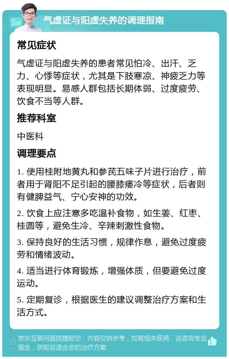 气虚证与阳虚失养的调理指南 常见症状 气虚证与阳虚失养的患者常见怕冷、出汗、乏力、心悸等症状，尤其是下肢寒凉、神疲乏力等表现明显。易感人群包括长期体弱、过度疲劳、饮食不当等人群。 推荐科室 中医科 调理要点 1. 使用桂附地黄丸和参芪五味子片进行治疗，前者用于肾阳不足引起的腰膝痿冷等症状，后者则有健脾益气、宁心安神的功效。 2. 饮食上应注意多吃温补食物，如生姜、红枣、桂圆等，避免生冷、辛辣刺激性食物。 3. 保持良好的生活习惯，规律作息，避免过度疲劳和情绪波动。 4. 适当进行体育锻炼，增强体质，但要避免过度运动。 5. 定期复诊，根据医生的建议调整治疗方案和生活方式。