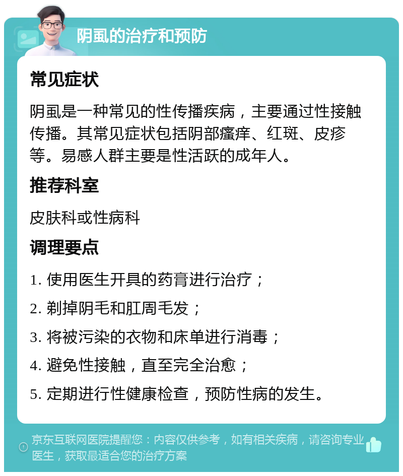 阴虱的治疗和预防 常见症状 阴虱是一种常见的性传播疾病，主要通过性接触传播。其常见症状包括阴部瘙痒、红斑、皮疹等。易感人群主要是性活跃的成年人。 推荐科室 皮肤科或性病科 调理要点 1. 使用医生开具的药膏进行治疗； 2. 剃掉阴毛和肛周毛发； 3. 将被污染的衣物和床单进行消毒； 4. 避免性接触，直至完全治愈； 5. 定期进行性健康检查，预防性病的发生。