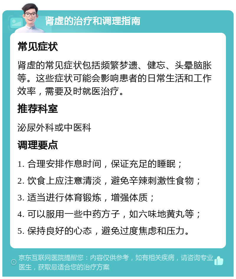 肾虚的治疗和调理指南 常见症状 肾虚的常见症状包括频繁梦遗、健忘、头晕脑胀等。这些症状可能会影响患者的日常生活和工作效率，需要及时就医治疗。 推荐科室 泌尿外科或中医科 调理要点 1. 合理安排作息时间，保证充足的睡眠； 2. 饮食上应注意清淡，避免辛辣刺激性食物； 3. 适当进行体育锻炼，增强体质； 4. 可以服用一些中药方子，如六味地黄丸等； 5. 保持良好的心态，避免过度焦虑和压力。