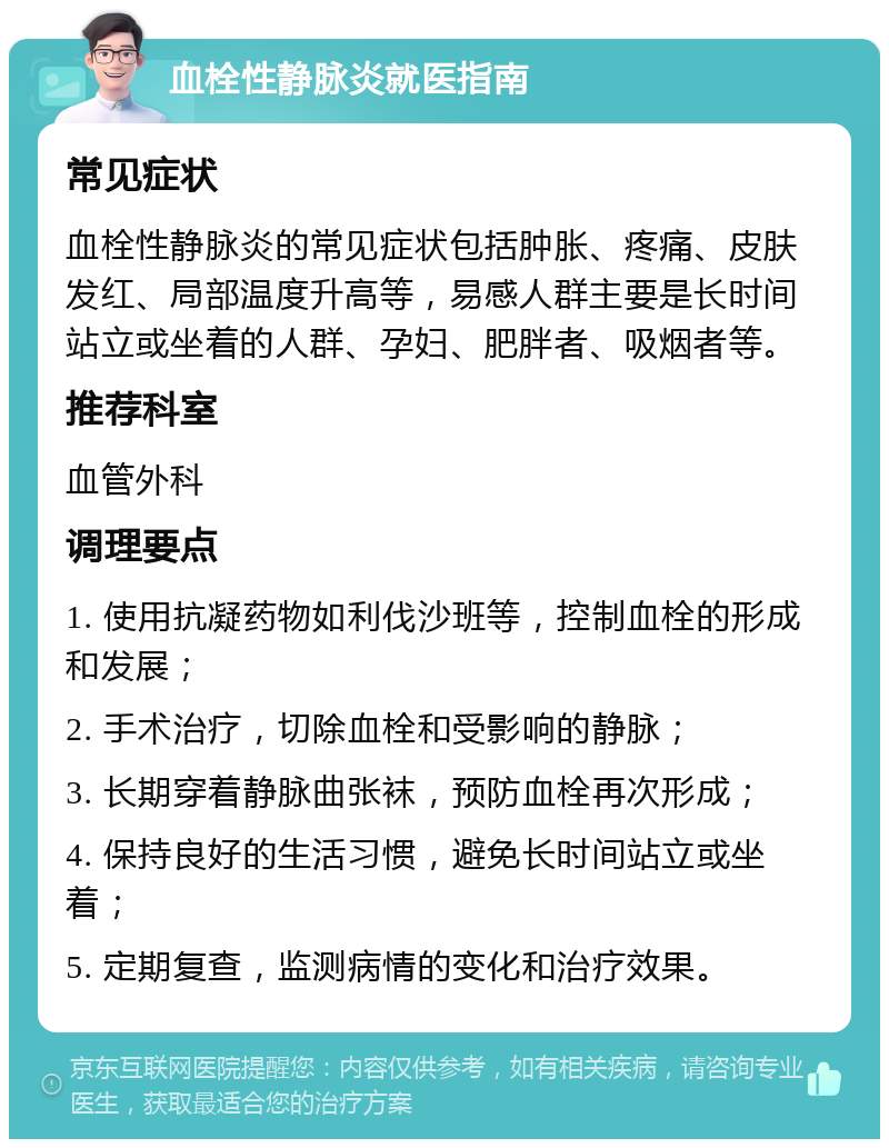 血栓性静脉炎就医指南 常见症状 血栓性静脉炎的常见症状包括肿胀、疼痛、皮肤发红、局部温度升高等，易感人群主要是长时间站立或坐着的人群、孕妇、肥胖者、吸烟者等。 推荐科室 血管外科 调理要点 1. 使用抗凝药物如利伐沙班等，控制血栓的形成和发展； 2. 手术治疗，切除血栓和受影响的静脉； 3. 长期穿着静脉曲张袜，预防血栓再次形成； 4. 保持良好的生活习惯，避免长时间站立或坐着； 5. 定期复查，监测病情的变化和治疗效果。