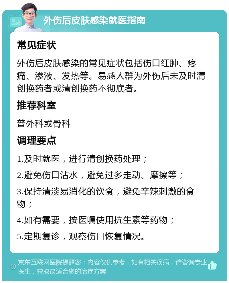 外伤后皮肤感染就医指南 常见症状 外伤后皮肤感染的常见症状包括伤口红肿、疼痛、渗液、发热等。易感人群为外伤后未及时清创换药者或清创换药不彻底者。 推荐科室 普外科或骨科 调理要点 1.及时就医，进行清创换药处理； 2.避免伤口沾水，避免过多走动、摩擦等； 3.保持清淡易消化的饮食，避免辛辣刺激的食物； 4.如有需要，按医嘱使用抗生素等药物； 5.定期复诊，观察伤口恢复情况。