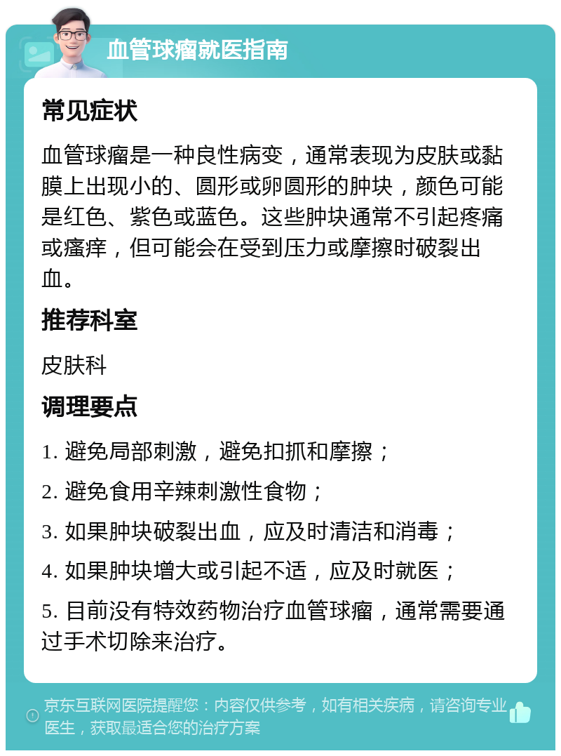 血管球瘤就医指南 常见症状 血管球瘤是一种良性病变，通常表现为皮肤或黏膜上出现小的、圆形或卵圆形的肿块，颜色可能是红色、紫色或蓝色。这些肿块通常不引起疼痛或瘙痒，但可能会在受到压力或摩擦时破裂出血。 推荐科室 皮肤科 调理要点 1. 避免局部刺激，避免扣抓和摩擦； 2. 避免食用辛辣刺激性食物； 3. 如果肿块破裂出血，应及时清洁和消毒； 4. 如果肿块增大或引起不适，应及时就医； 5. 目前没有特效药物治疗血管球瘤，通常需要通过手术切除来治疗。